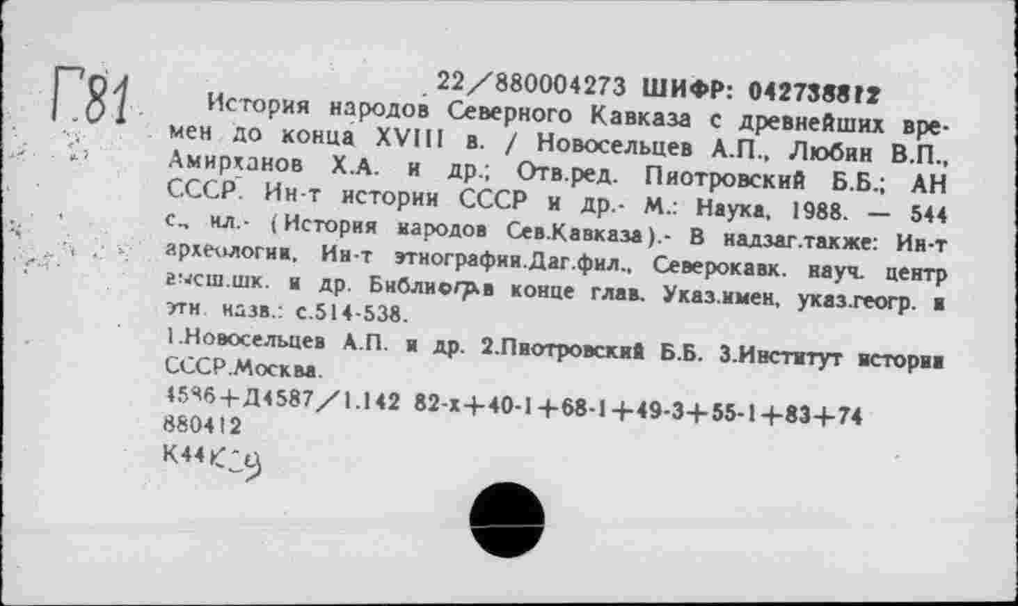 ﻿Г81
22/880004273 ШИФР: 0427388 ГТ
История народов Северного Кавказа с древнейших времен до конца XVIII в. / Новосельцев А.П., Любин В.П., Амирханов Х.А. и др.; Отв.ред. Пиотровский Б.Б.; АН СССР. Ин-т истории СССР и др,- М.: Наука, 1988. — 544 с., нл.- ( История народов Сев.Кавказа В надзаг.также: Ин-т археологии. Ин-т этнографии.Даг.фил., Северокавк. науч, центр гысш.шк. и др. Библиогр.в конце глав. Указ.имен, указ.геогр. в эти. назв.: с.514-538.
1.Новосельцев А.П. и др. 2.Пиотровский Б.Б. 3.Институт истории СССР .Москва.
45Я6 + Д4587/1.142 82-Х+40-1+68-1+49-3+ 55-1+83 +74 880412
K44fa